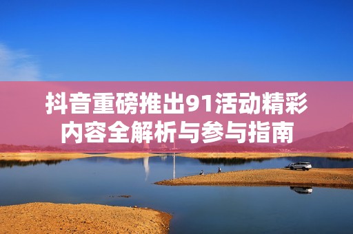 抖音重磅推出91活动精彩内容全解析与参与指南