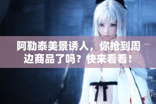 阿勒泰美景诱人，你抢到周边商品了吗？快来看看！