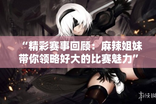 “精彩赛事回顾：麻辣姐妹带你领略好大的比赛魅力”