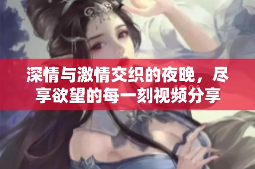 深情与激情交织的夜晚，尽享欲望的每一刻视频分享