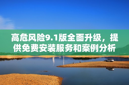 高危风险9.1版全面升级，提供免费安装服务和案例分析