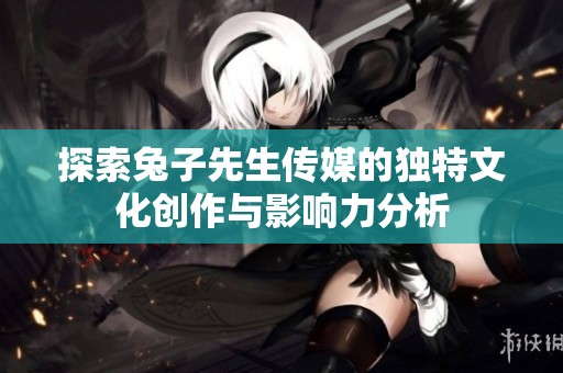 探索兔子先生传媒的独特文化创作与影响力分析
