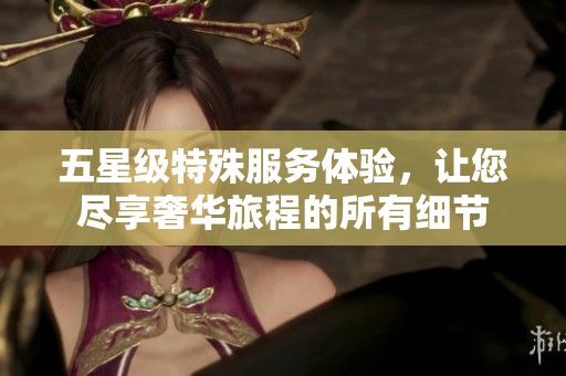 五星级特殊服务体验，让您尽享奢华旅程的所有细节