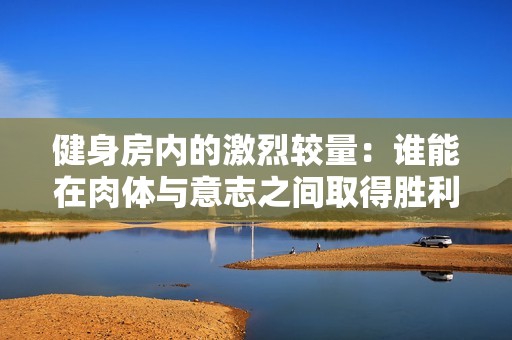健身房内的激烈较量：谁能在肉体与意志之间取得胜利？