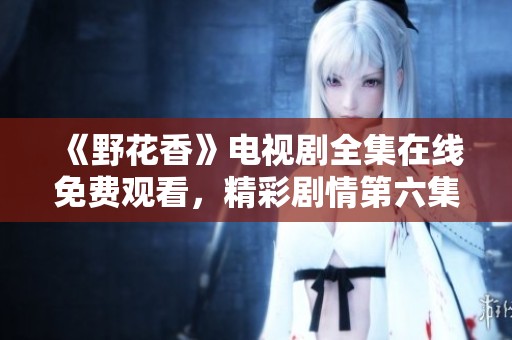 《野花香》电视剧全集在线免费观看，精彩剧情第六集解析