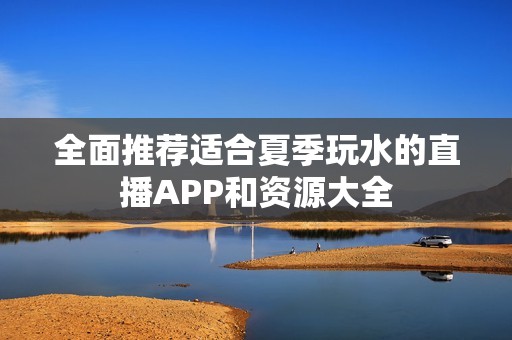 全面推荐适合夏季玩水的直播APP和资源大全