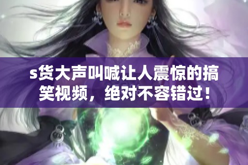 s货大声叫喊让人震惊的搞笑视频，绝对不容错过！