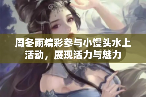 周冬雨精彩参与小馒头水上活动，展现活力与魅力