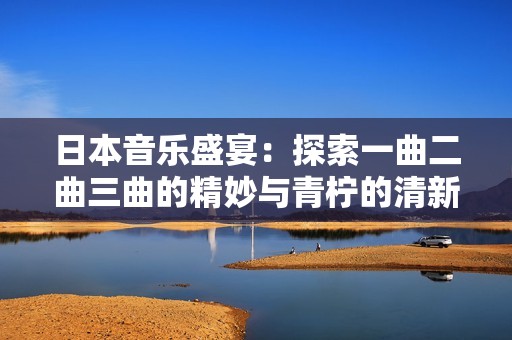日本音乐盛宴：探索一曲二曲三曲的精妙与青柠的清新怀旧