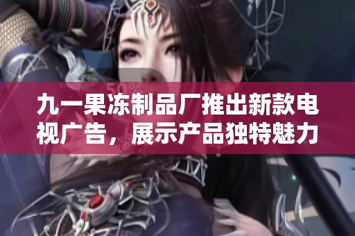 九一果冻制品厂推出新款电视广告，展示产品独特魅力和风味