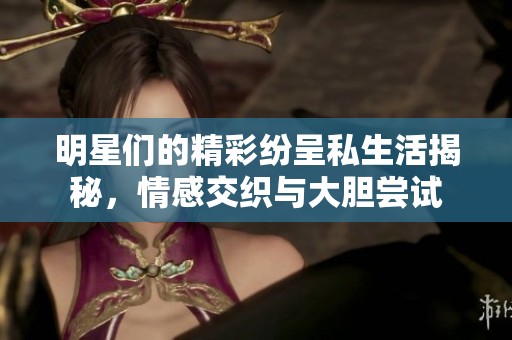 明星们的精彩纷呈私生活揭秘，情感交织与大胆尝试