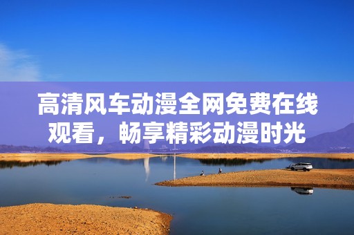 高清风车动漫全网免费在线观看，畅享精彩动漫时光