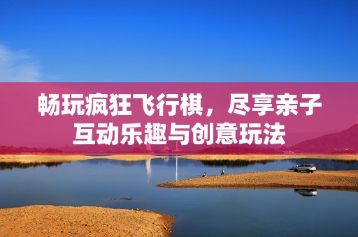 畅玩疯狂飞行棋，尽享亲子互动乐趣与创意玩法