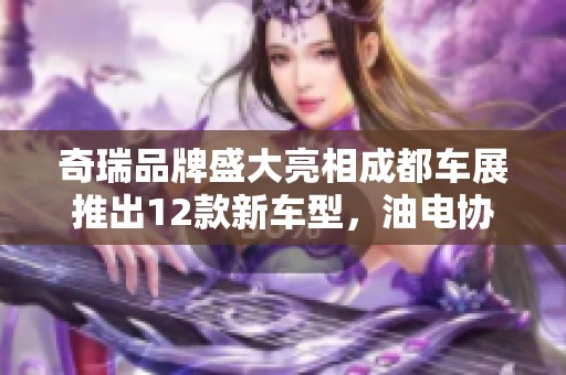 奇瑞品牌盛大亮相成都车展推出12款新车型，油电协同推动发展新篇章