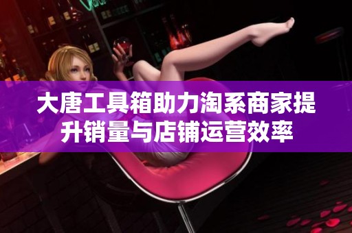 大唐工具箱助力淘系商家提升销量与店铺运营效率