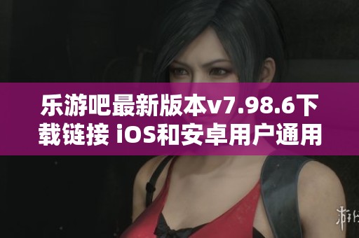 乐游吧最新版本v7.98.6下载链接 iOS和安卓用户通用指南