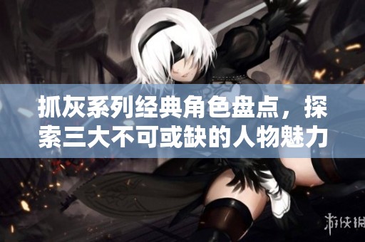 抓灰系列经典角色盘点，探索三大不可或缺的人物魅力