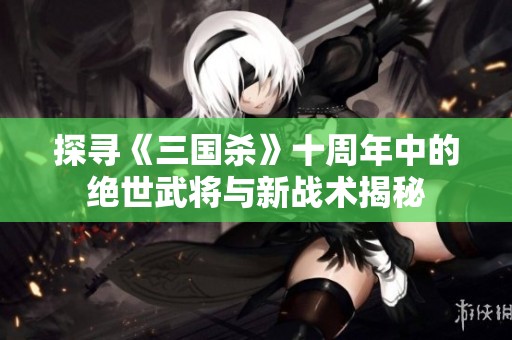 探寻《三国杀》十周年中的绝世武将与新战术揭秘