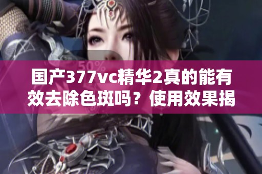 国产377vc精华2真的能有效去除色斑吗？使用效果揭秘！