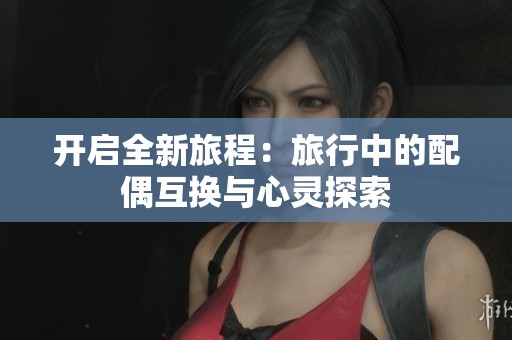 开启全新旅程：旅行中的配偶互换与心灵探索