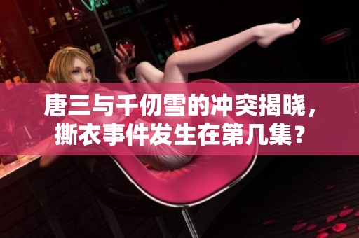 唐三与千仞雪的冲突揭晓，撕衣事件发生在第几集？