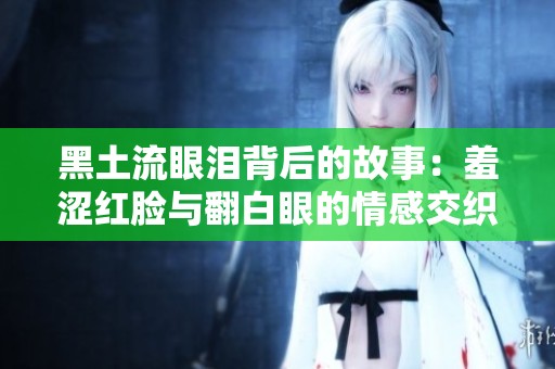 黑土流眼泪背后的故事：羞涩红脸与翻白眼的情感交织