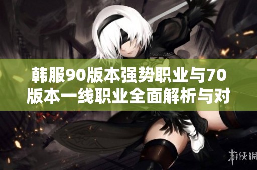 韩服90版本强势职业与70版本一线职业全面解析与对比