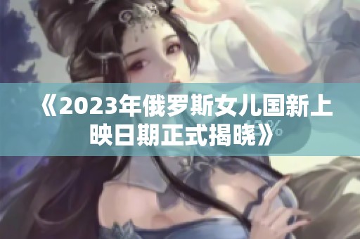 《2023年俄罗斯女儿国新上映日期正式揭晓》