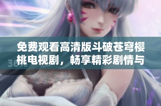 免费观看高清版斗破苍穹樱桃电视剧，畅享精彩剧情与视觉盛宴