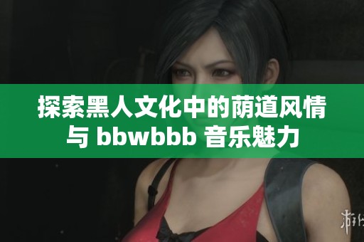 探索黑人文化中的荫道风情与 bbwbbb 音乐魅力
