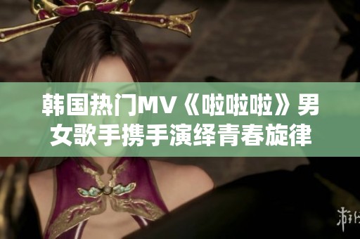 韩国热门MV《啦啦啦》男女歌手携手演绎青春旋律
