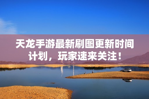 天龙手游最新刷图更新时间计划，玩家速来关注！