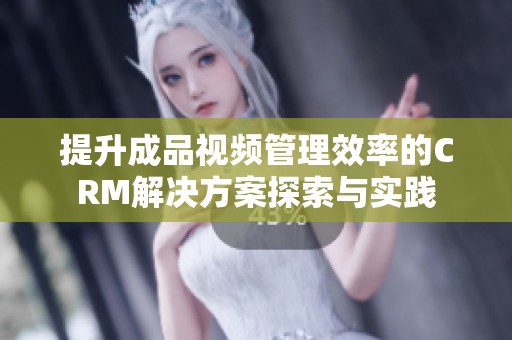 提升成品视频管理效率的CRM解决方案探索与实践