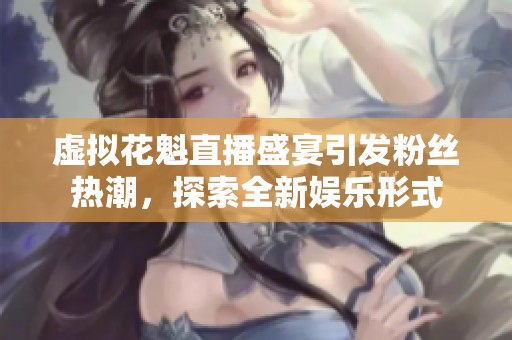 虚拟花魁直播盛宴引发粉丝热潮，探索全新娱乐形式