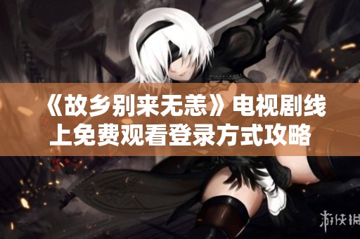 《故乡别来无恙》电视剧线上免费观看登录方式攻略