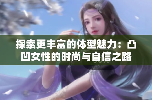 探索更丰富的体型魅力：凸凹女性的时尚与自信之路