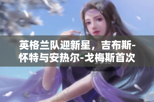 英格兰队迎新星，吉布斯-怀特与安热尔-戈梅斯首次出战