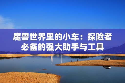 魔兽世界里的小车：探险者必备的强大助手与工具