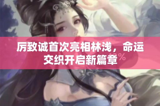 厉致诚首次亮相林浅，命运交织开启新篇章