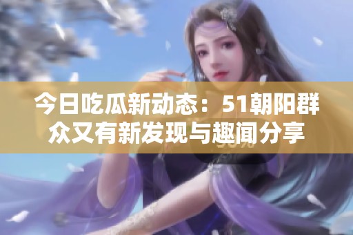 今日吃瓜新动态：51朝阳群众又有新发现与趣闻分享