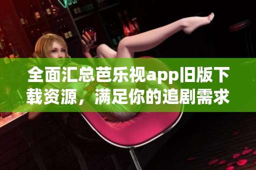 全面汇总芭乐视app旧版下载资源，满足你的追剧需求