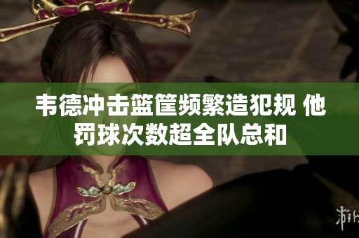 韦德冲击篮筐频繁造犯规 他罚球次数超全队总和