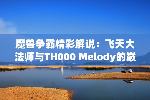 魔兽争霸精彩解说：飞天大法师与TH000 Melody的巅峰对决