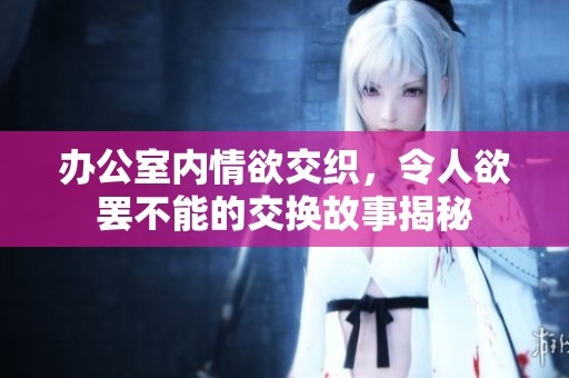 办公室内情欲交织，令人欲罢不能的交换故事揭秘