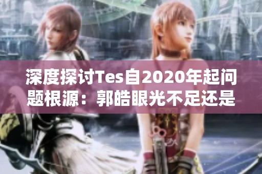 深度探讨Tes自2020年起问题根源：郭皓眼光不足还是队伍缺乏培养能力
