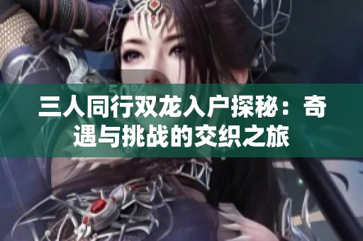 三人同行双龙入户探秘：奇遇与挑战的交织之旅