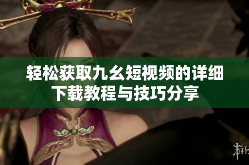 轻松获取九幺短视频的详细下载教程与技巧分享