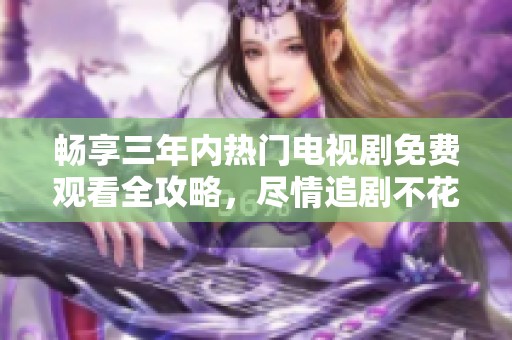 畅享三年内热门电视剧免费观看全攻略，尽情追剧不花钱