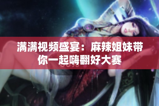 满满视频盛宴：麻辣姐妹带你一起嗨翻好大赛