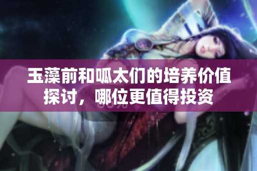 玉藻前和呱太们的培养价值探讨，哪位更值得投资